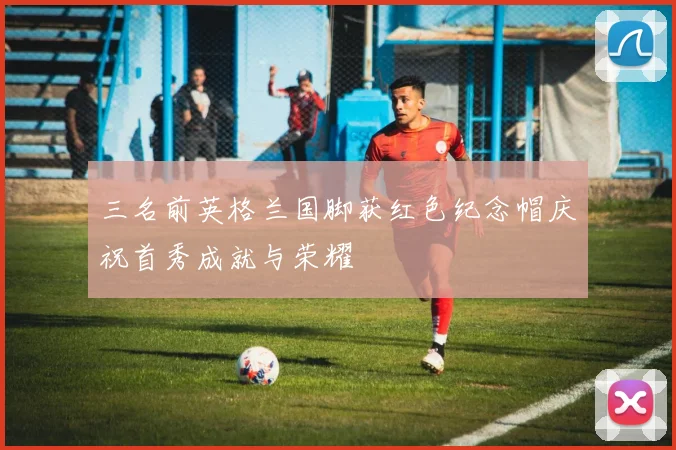 三名前英格兰国脚获红色纪念帽庆祝首秀成就与荣耀