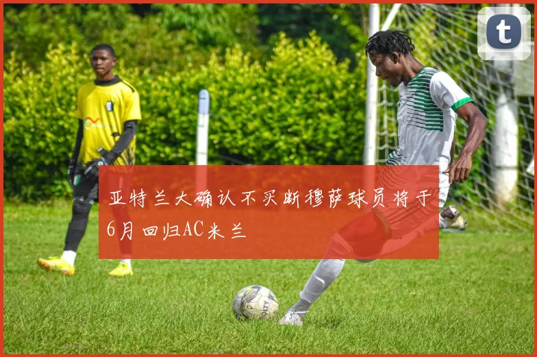亚特兰大确认不买断穆萨球员将于6月回归AC米兰