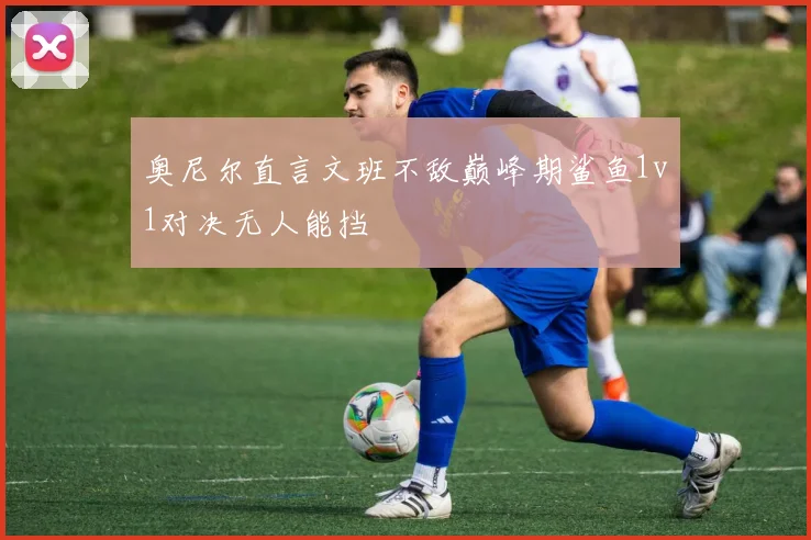 奥尼尔直言文班不敌巅峰期鲨鱼1v1对决无人能挡
