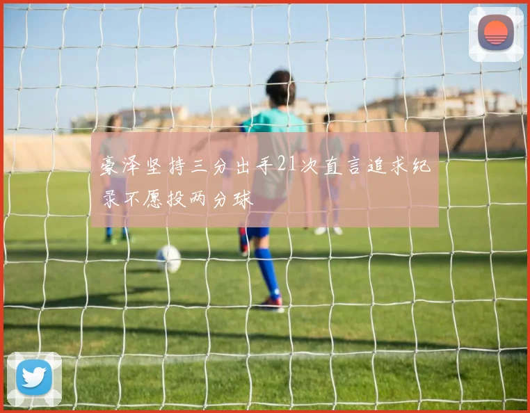豪泽坚持三分出手21次直言追求纪录不愿投两分球