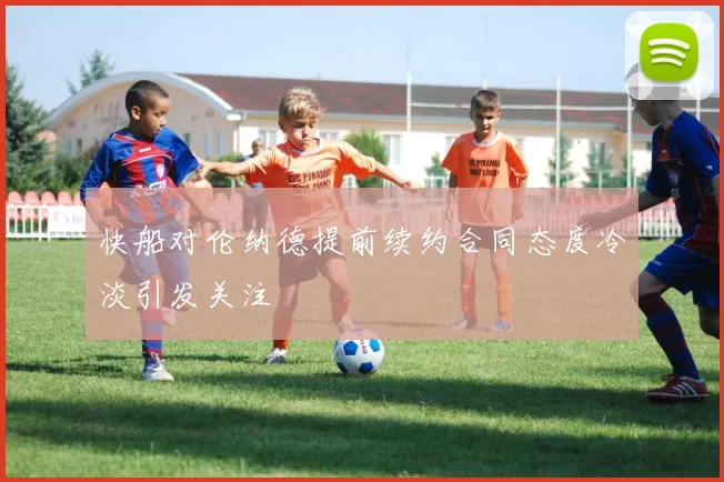 快船对伦纳德提前续约合同态度冷淡引发关注