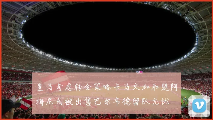 皇马考虑转会策略卡马文加和楚阿梅尼或被出售巴尔韦德留队无忧