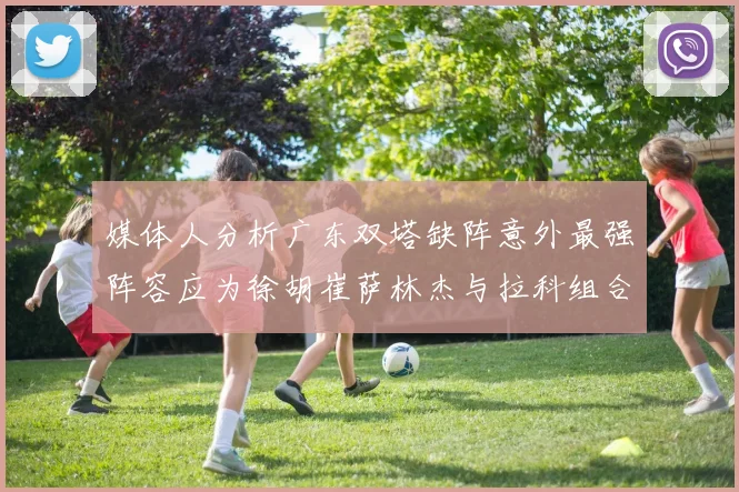 媒体人分析广东双塔缺阵意外最强阵容应为徐胡崔萨林杰与拉科组合