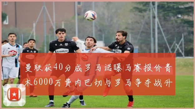 曼联获40分成罗马诺曝马赛报价青木6000万费内巴切与罗马争夺战升级