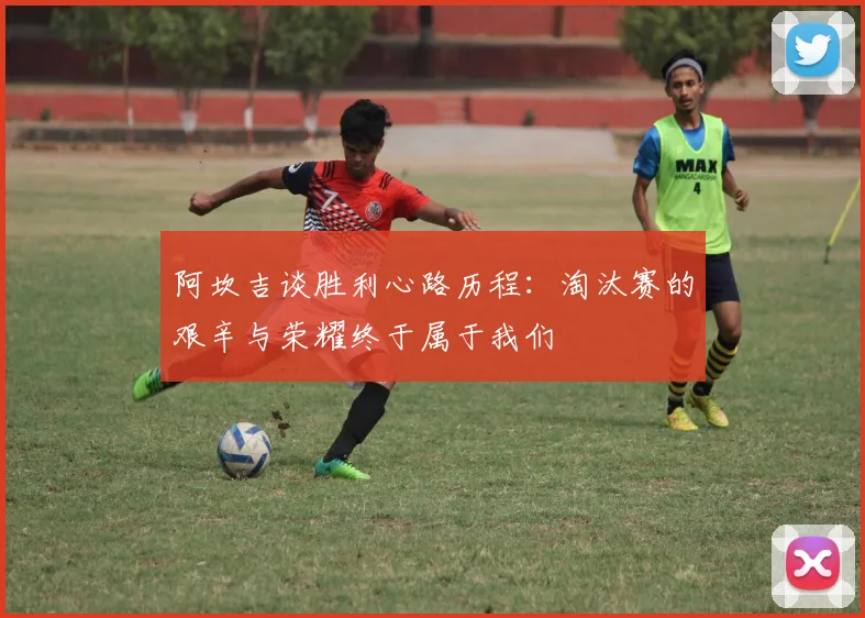 阿坎吉谈胜利心路历程：淘汰赛的艰辛与荣耀终于属于我们