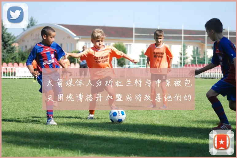 火箭媒体人分析杜兰特与申京被包夹困境博格丹加盟或将改善他们的进攻空间