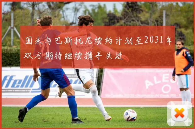 国米与巴斯托尼续约计划至2031年双方期待继续携手共进