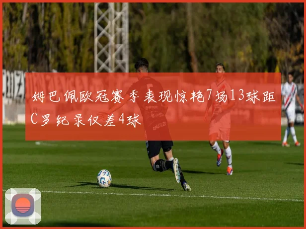 姆巴佩欧冠赛季表现惊艳7场13球距C罗纪录仅差4球