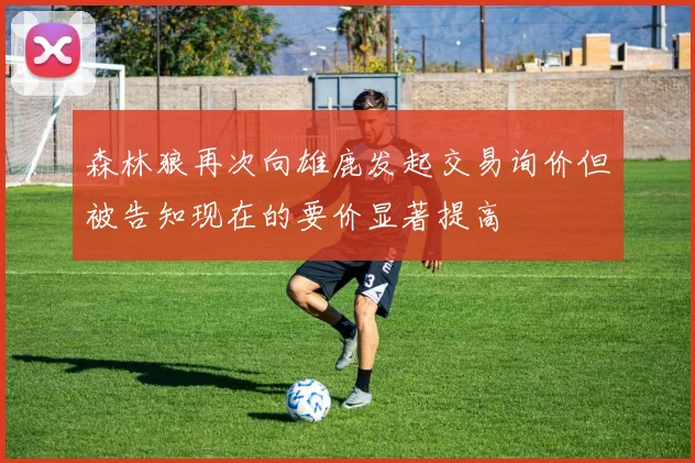 森林狼再次向雄鹿发起交易询价但被告知现在的要价显著提高