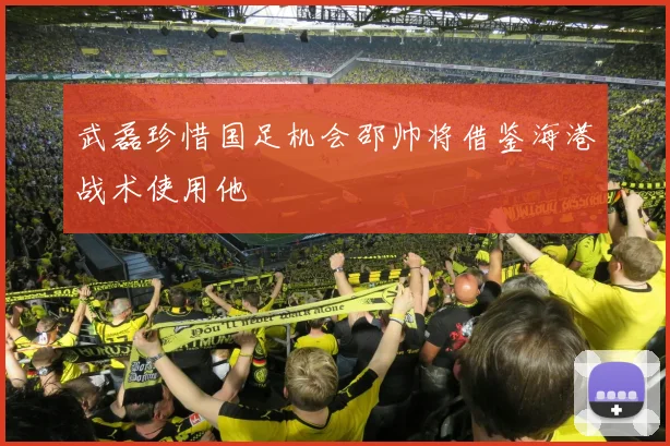 武磊珍惜国足机会邵帅将借鉴海港战术使用他