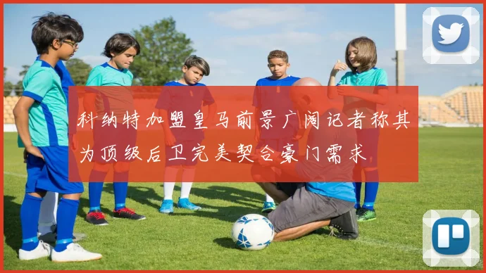 科纳特加盟皇马前景广阔记者称其为顶级后卫完美契合豪门需求