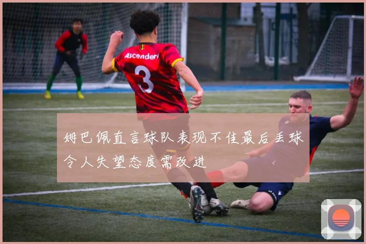 姆巴佩直言球队表现不佳最后丢球令人失望态度需改进