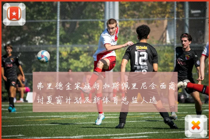 弗里德金家族与加斯佩里尼会面商讨夏窗计划及新体育总监人选
