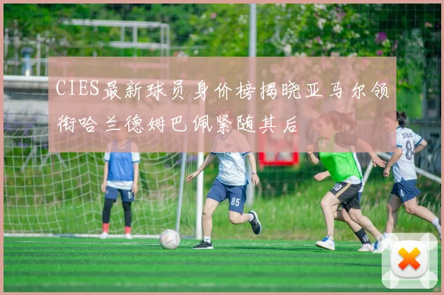 CIES最新球员身价榜揭晓亚马尔领衔哈兰德姆巴佩紧随其后