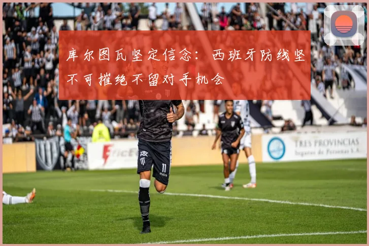 库尔图瓦坚定信念：西班牙防线坚不可摧绝不留对手机会