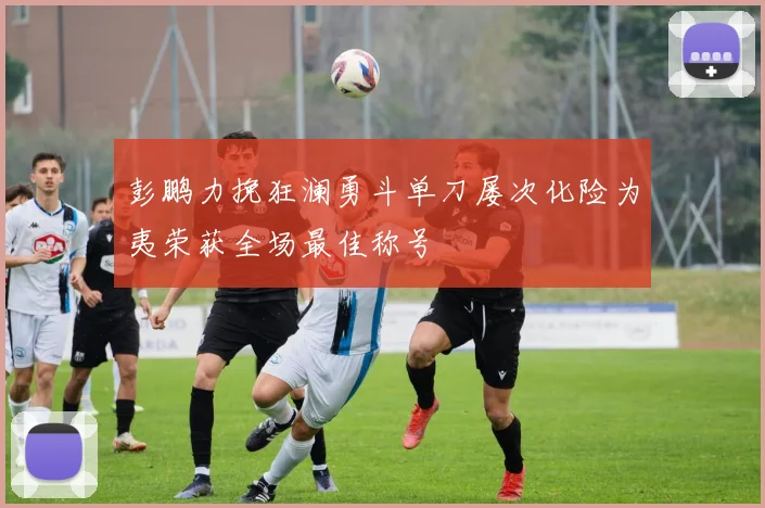 彭鹏力挽狂澜勇斗单刀屡次化险为夷荣获全场最佳称号