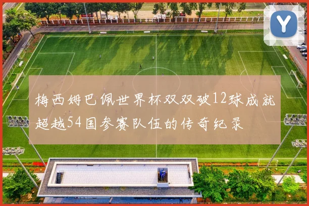 梅西姆巴佩世界杯双双破12球成就超越54国参赛队伍的传奇纪录