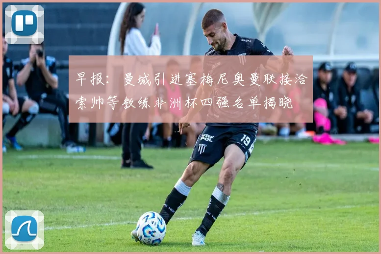 早报：曼城引进塞梅尼奥曼联接洽索帅等教练非洲杯四强名单揭晓
