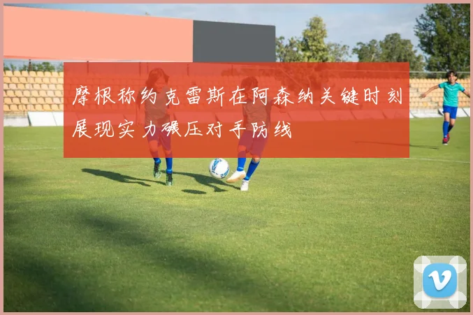 摩根称约克雷斯在阿森纳关键时刻展现实力碾压对手防线
