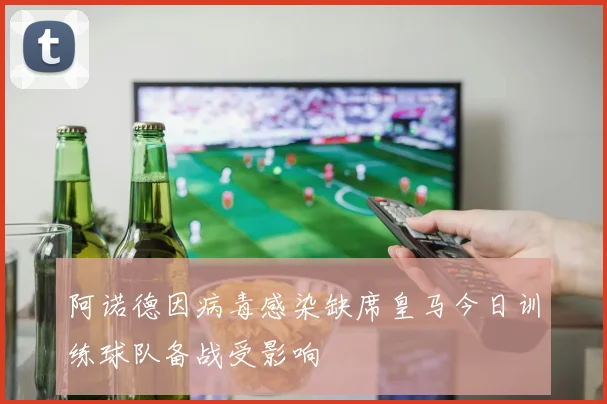 阿诺德因病毒感染缺席皇马今日训练球队备战受影响