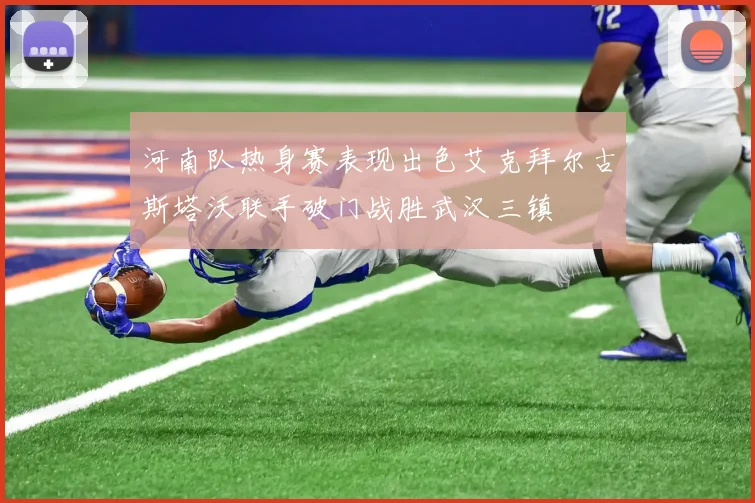 河南队热身赛表现出色艾克拜尔古斯塔沃联手破门战胜武汉三镇