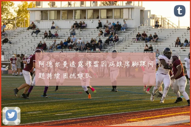阿德尔曼透露穆雷因病缺席脚踝问题持续困扰球队